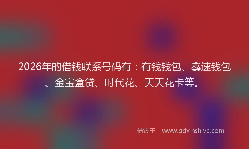 2026年的借钱联系号码有：有钱钱包、鑫速钱包、金宝盒贷、时代花、天天花卡等。