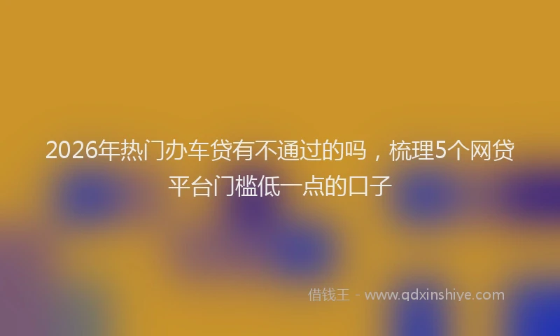 2026年热门办车贷有不通过的吗，梳理5个网贷平台门槛低一点的口子