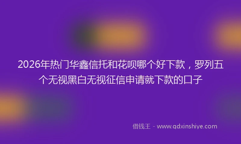 2026年热门华鑫信托和花呗哪个好下款，罗列五个无视黑白无视征信申请就下款的口子