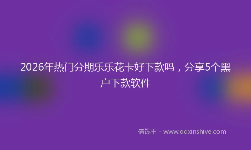 2026年热门分期乐乐花卡好下款吗，分享5个黑户下款软件