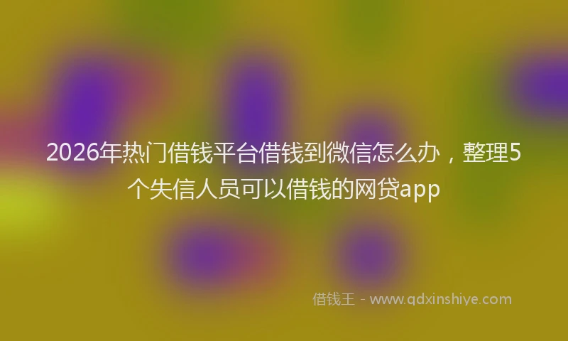 2026年热门借钱平台借钱到微信怎么办，整理5个失信人员可以借钱的网贷app