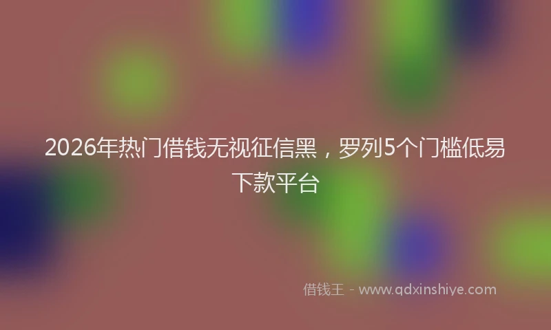 2026年热门借钱无视征信黑，罗列5个门槛低易下款平台