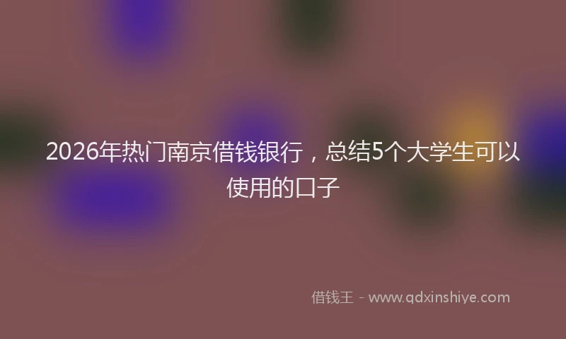 2026年热门南京借钱银行，总结5个大学生可以使用的口子