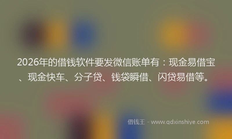 2026年的借钱软件要发微信账单有：现金易借宝、现金快车、分子贷、钱袋瞬借、闪贷易借等。