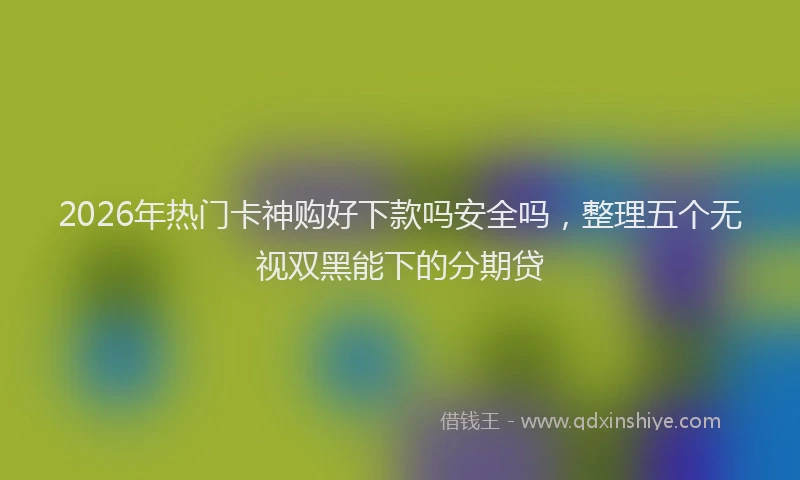2026年热门卡神购好下款吗安全吗，整理五个无视双黑能下的分期贷