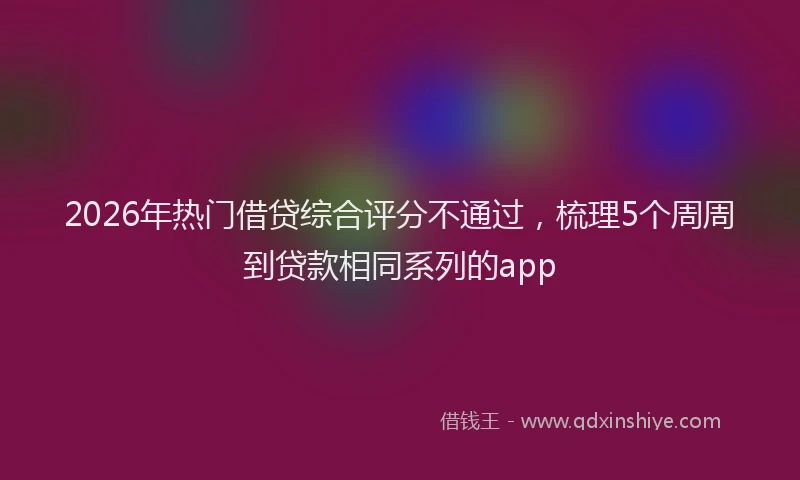 2026年热门借贷综合评分不通过，梳理5个周周到贷款相同系列的app