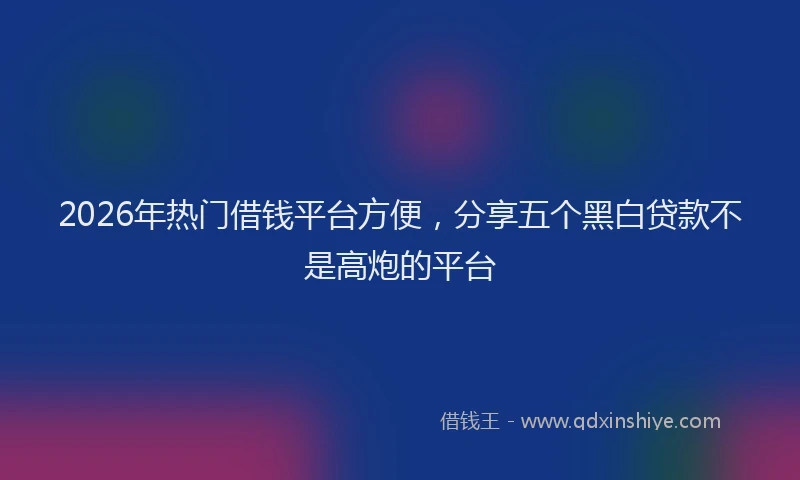 2026年热门借钱平台方便，分享五个黑白贷款不是高炮的平台