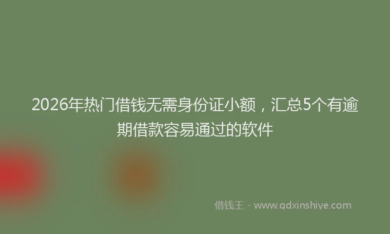 2026年热门借钱无需身份证小额，汇总5个有逾期借款容易通过的软件
