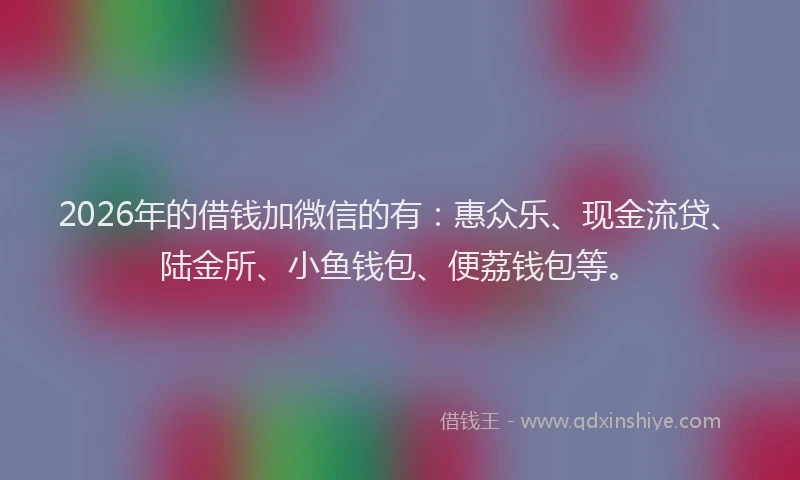 2026年的借钱加微信的有：惠众乐、现金流贷、陆金所、小鱼钱包、便荔钱包等。