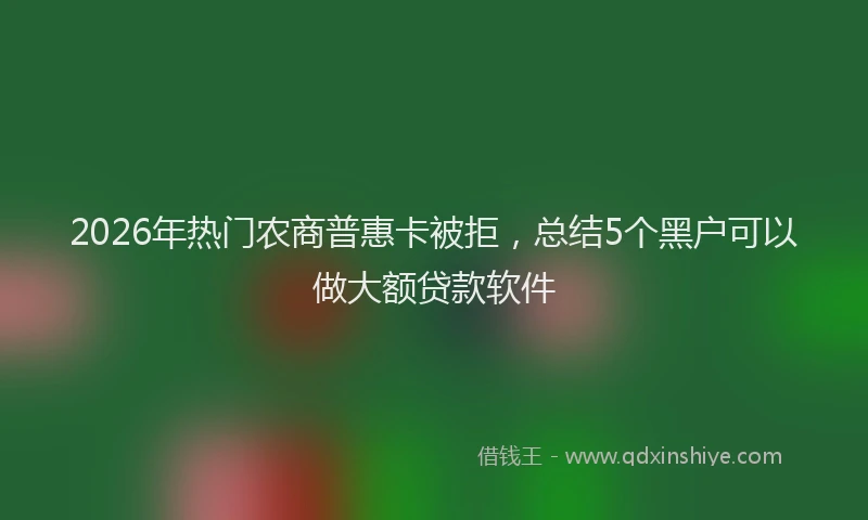 2026年热门农商普惠卡被拒，总结5个黑户可以做大额贷款软件