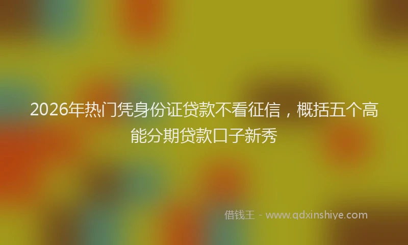 2026年热门凭身份证贷款不看征信，概括五个高能分期贷款口子新秀
