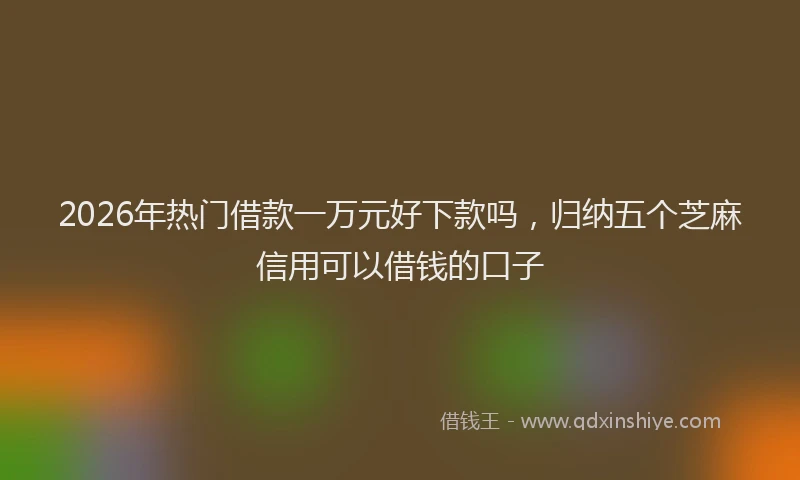 2026年热门借款一万元好下款吗，归纳五个芝麻信用可以借钱的口子