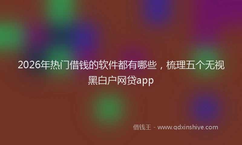2026年热门借钱的软件都有哪些，梳理五个无视黑白户网贷app