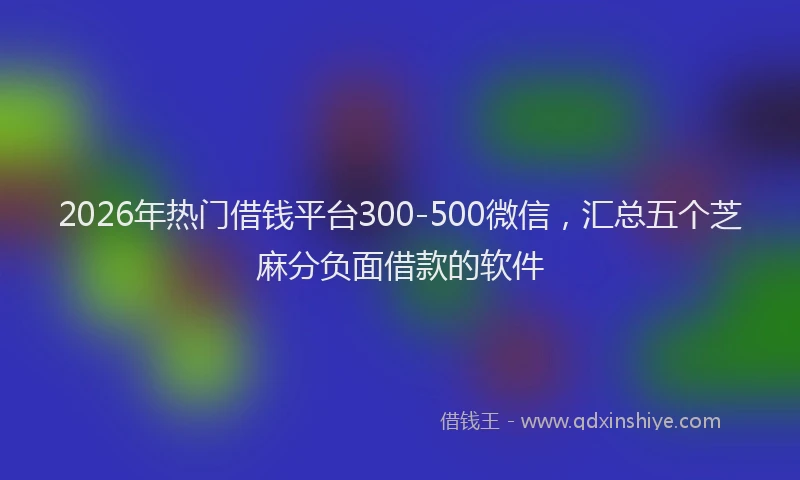2026年热门借钱平台300-500微信，汇总五个芝麻分负面借款的软件