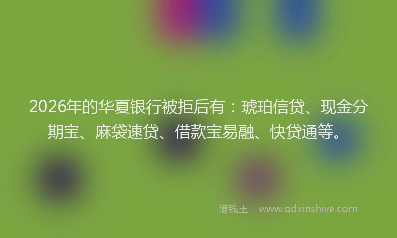 2026年的华夏银行被拒后有：琥珀信贷、现金分期宝、麻袋速贷、借款宝易融、快贷通等。