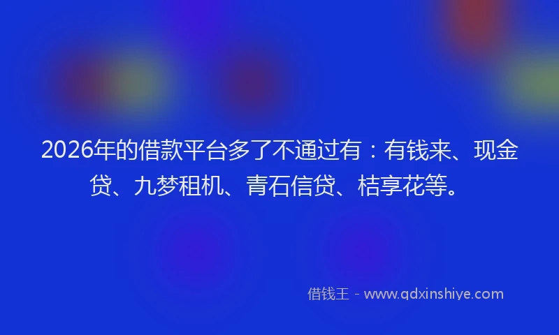 2026年的借款平台多了不通过有：有钱来、现金贷、九梦租机、青石信贷、桔享花等。