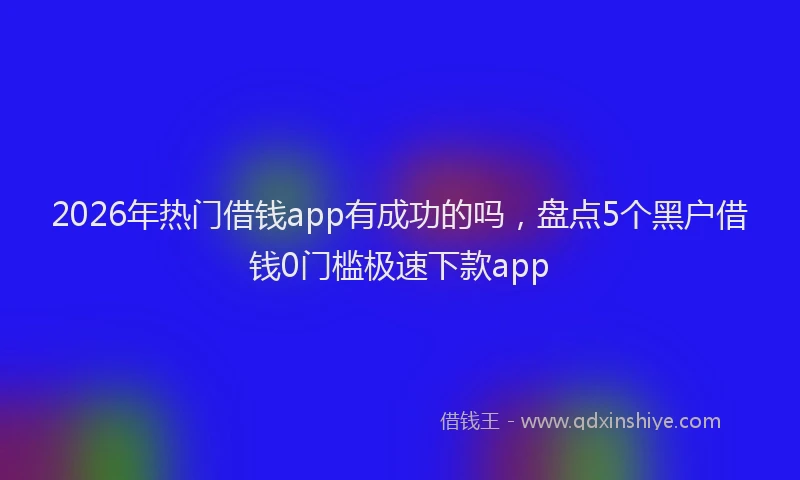 2026年热门借钱app有成功的吗，盘点5个黑户借钱0门槛极速下款app