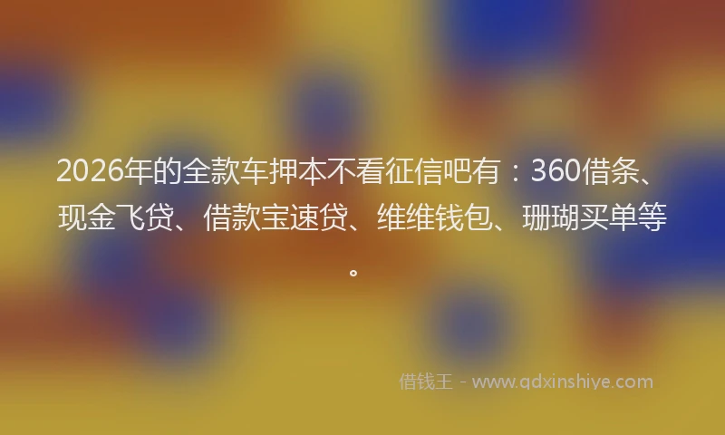 2026年的全款车押本不看征信吧有：360借条、现金飞贷、借款宝速贷、维维钱包、珊瑚买单等。