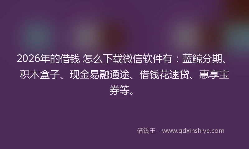 2026年的借钱 怎么下载微信软件有：蓝鲸分期、积木盒子、现金易融通途、借钱花速贷、惠享宝券等。