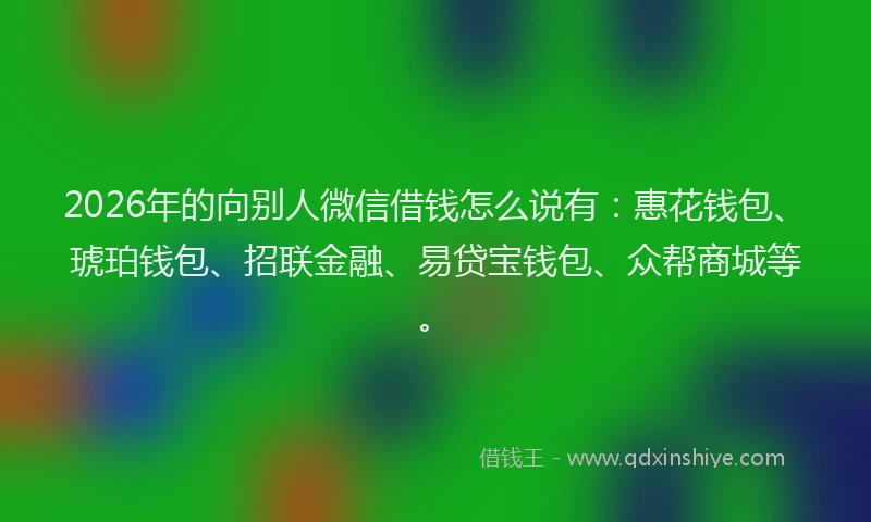 2026年的向别人微信借钱怎么说有：惠花钱包、琥珀钱包、招联金融、易贷宝钱包、众帮商城等。