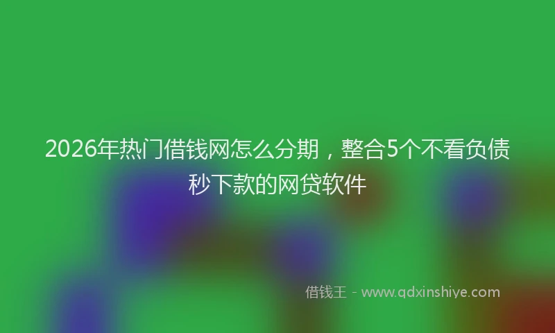 2026年热门借钱网怎么分期，整合5个不看负债秒下款的网贷软件