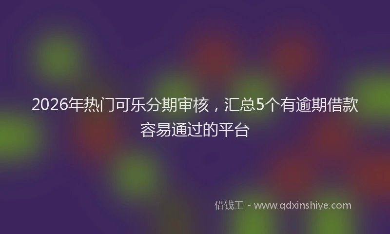2026年热门可乐分期审核，汇总5个有逾期借款容易通过的平台