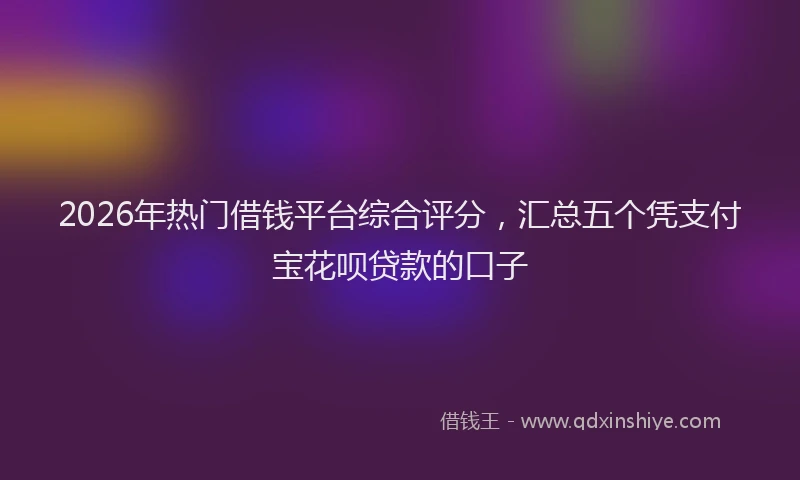 2026年热门借钱平台综合评分，汇总五个凭支付宝花呗贷款的口子