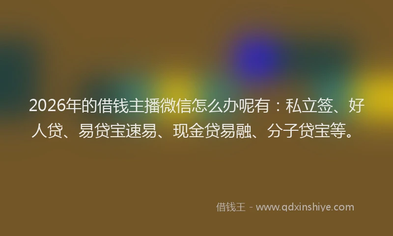 2026年的借钱主播微信怎么办呢有：私立签、好人贷、易贷宝速易、现金贷易融、分子贷宝等。