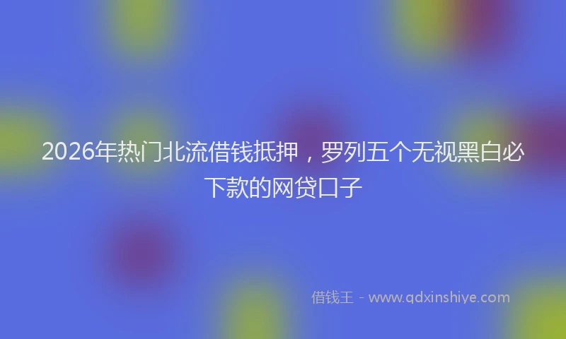 2026年热门北流借钱抵押，罗列五个无视黑白必下款的网贷口子
