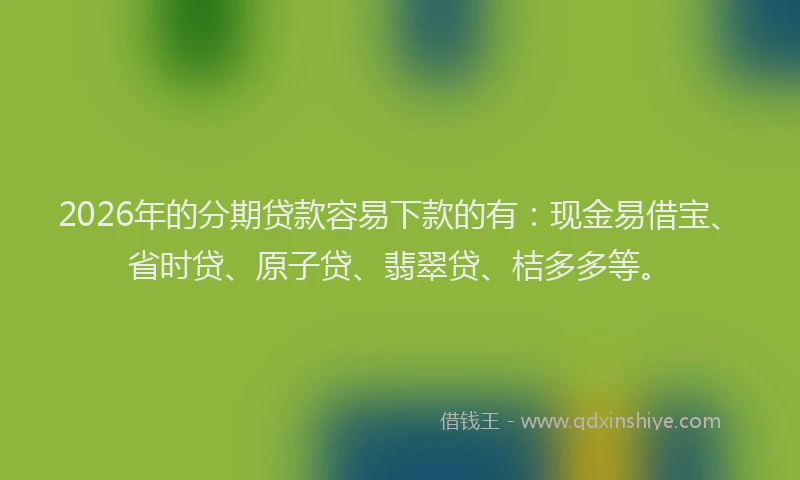 2026年的分期贷款容易下款的有：现金易借宝、省时贷、原子贷、翡翠贷、桔多多等。