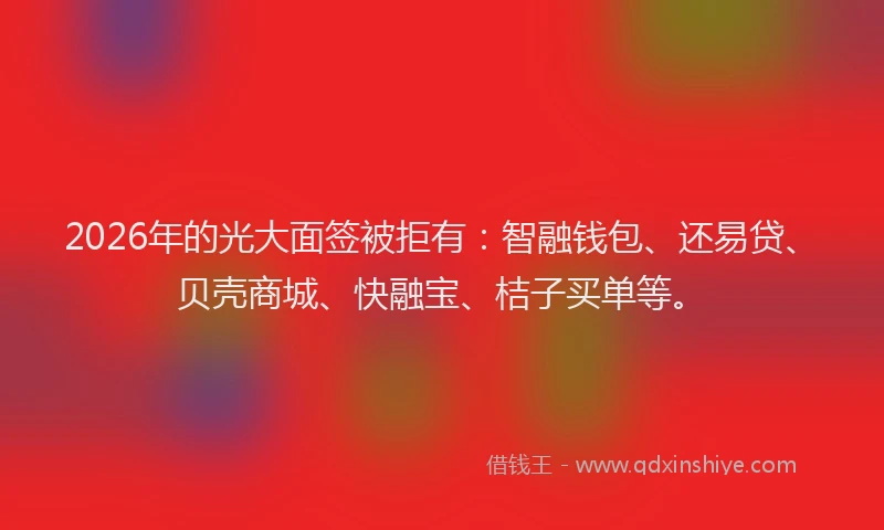 2026年的光大面签被拒有：智融钱包、还易贷、贝壳商城、快融宝、桔子买单等。