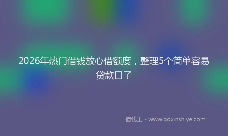 2026年热门借钱放心借额度，整理5个简单容易贷款口子