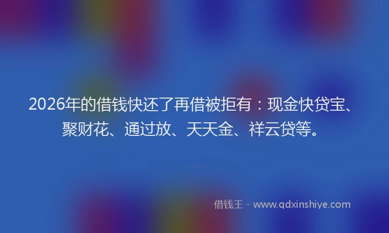2026年的借钱快还了再借被拒有：现金快贷宝、聚财花、通过放、天天金、祥云贷等。