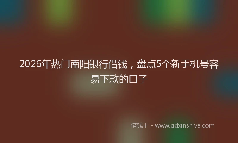 2026年热门南阳银行借钱，盘点5个新手机号容易下款的口子