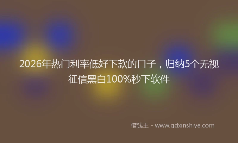 2026年热门利率低好下款的口子，归纳5个无视征信黑白100%秒下软件