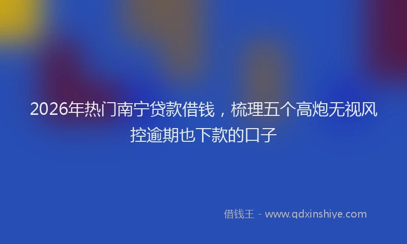 2026年热门南宁贷款借钱，梳理五个高炮无视风控逾期也下款的口子