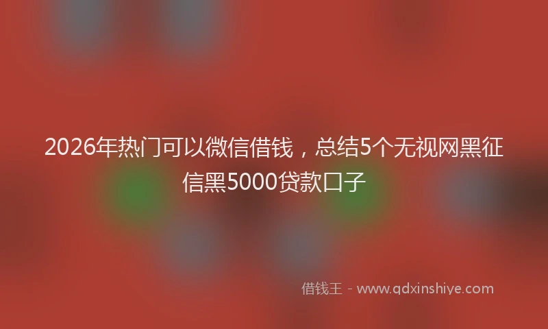 2026年热门可以微信借钱，总结5个无视网黑征信黑5000贷款口子