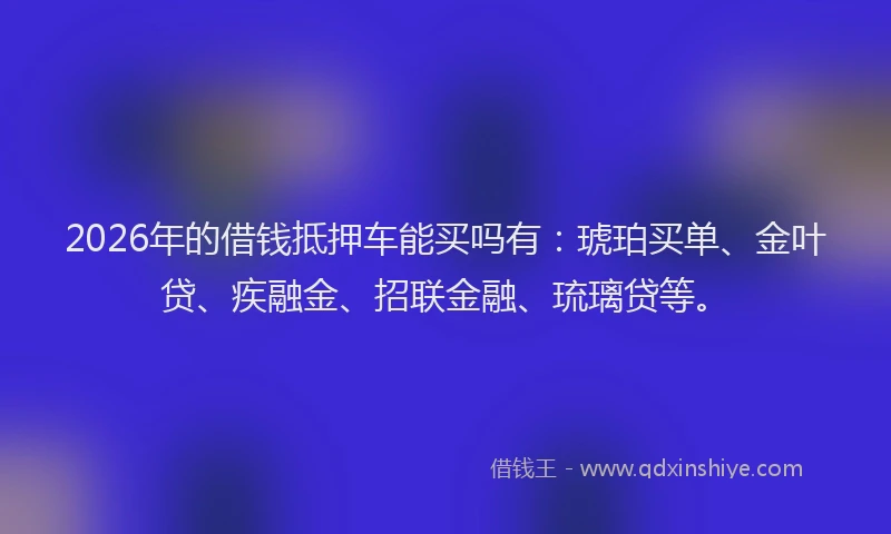 2026年的借钱抵押车能买吗有：琥珀买单、金叶贷、疾融金、招联金融、琉璃贷等。
