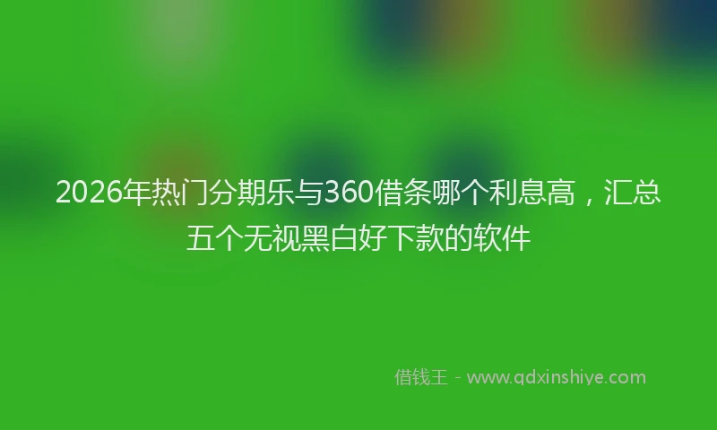 2026年热门分期乐与360借条哪个利息高，汇总五个无视黑白好下款的软件