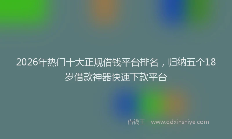 2026年热门十大正规借钱平台排名，归纳五个18岁借款神器快速下款平台