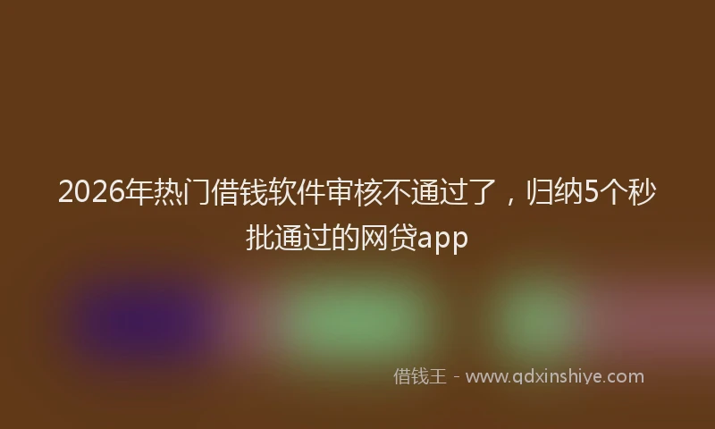 2026年热门借钱软件审核不通过了，归纳5个秒批通过的网贷app