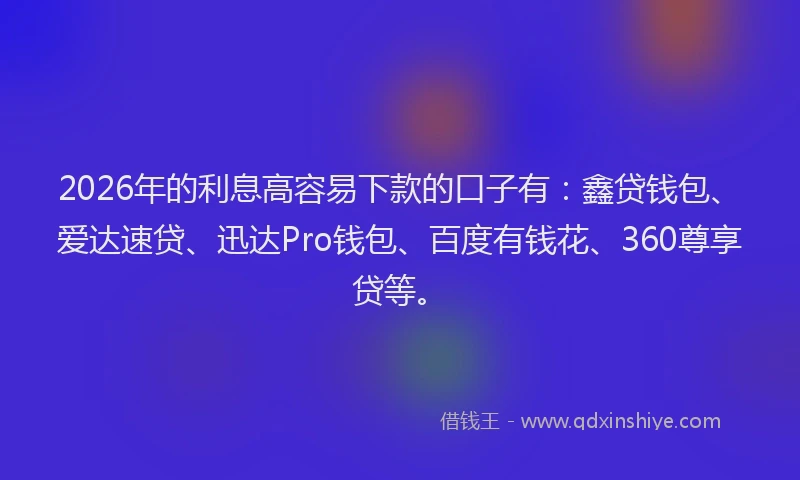 2026年的利息高容易下款的口子有：鑫贷钱包、爱达速贷、迅达Pro钱包、百度有钱花、360尊享贷等。
