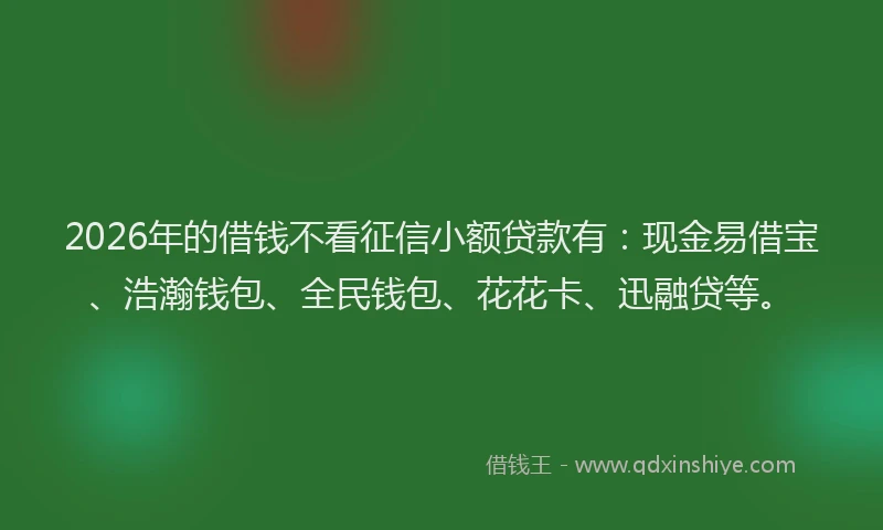 2026年的借钱不看征信小额贷款有：现金易借宝、浩瀚钱包、全民钱包、花花卡、迅融贷等。