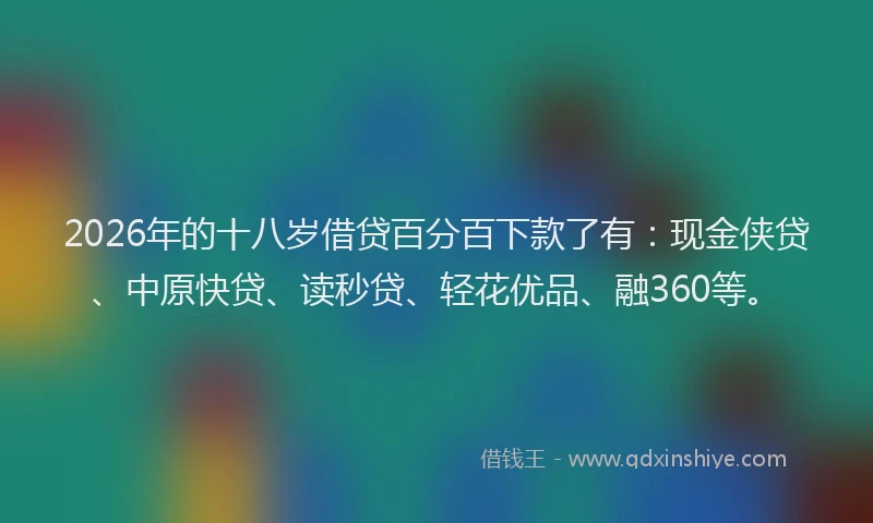 2026年的十八岁借贷百分百下款了有：现金侠贷、中原快贷、读秒贷、轻花优品、融360等。
