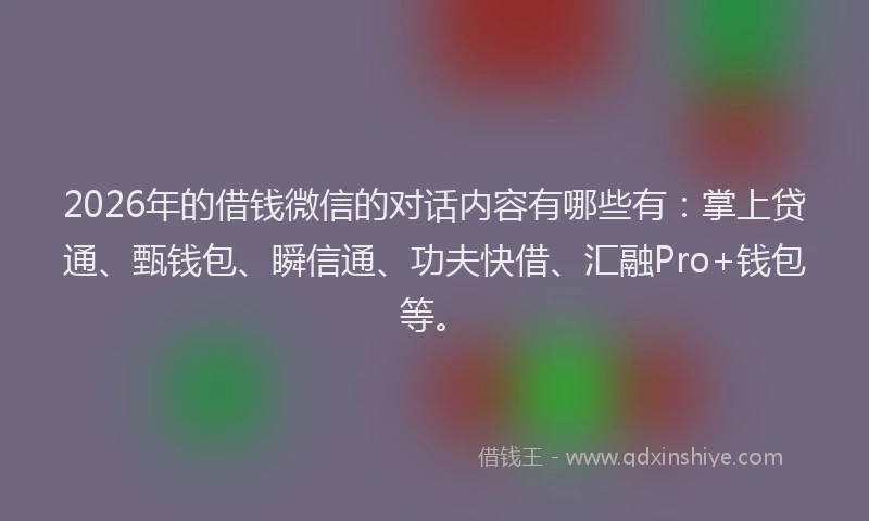2026年的借钱微信的对话内容有哪些有：掌上贷通、甄钱包、瞬信通、功夫快借、汇融Pro+钱包等。