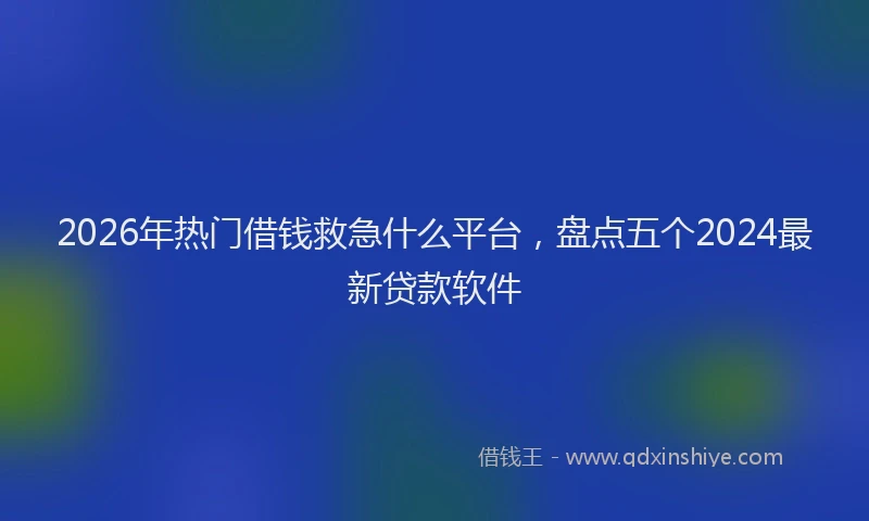 2026年热门借钱救急什么平台，盘点五个2024最新贷款软件
