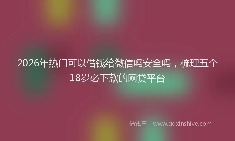 2026年热门可以借钱给微信吗安全吗，梳理五个18岁必下款的网贷平台