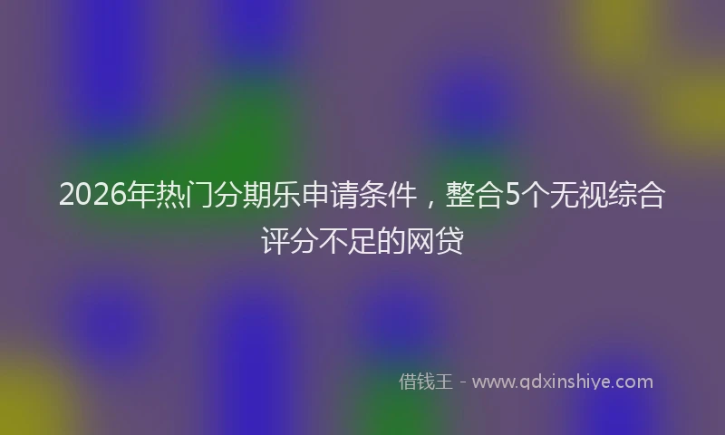 2026年热门分期乐申请条件，整合5个无视综合评分不足的网贷