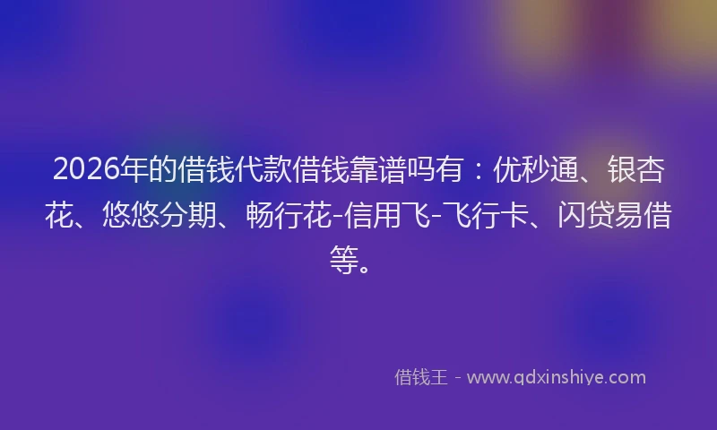 2026年的借钱代款借钱靠谱吗有：优秒通、银杏花、悠悠分期、畅行花-信用飞-飞行卡、闪贷易借等。