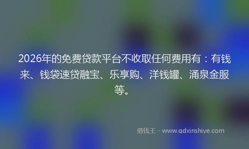 2026年的免费贷款平台不收取任何费用有：有钱来、钱袋速贷融宝、乐享购、洋钱罐、涌泉金服等。